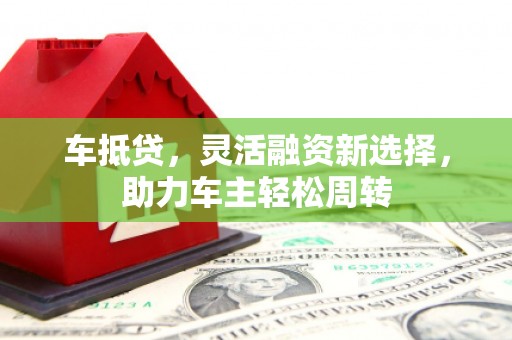 克孜勒苏柯尔克孜车抵贷，灵活融资新选择，助力车主轻松周转